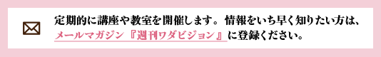 定期的に講座や教室を開催します。情報をいち早く知りたい方は、
			メールマガジン『週刊ワダビジョン』に登録ください。